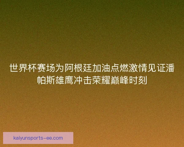 世界杯赛场为阿根廷加油点燃激情见证潘帕斯雄鹰冲击荣耀巅峰时刻