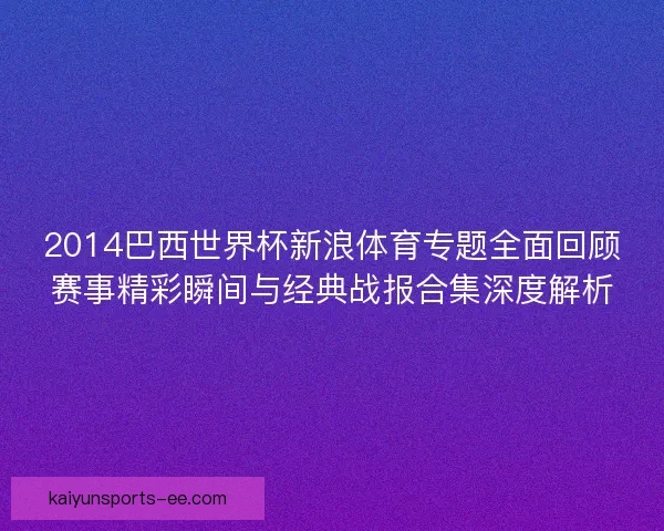 2014巴西世界杯新浪体育专题全面回顾赛事精彩瞬间与经典战报合集深度解析