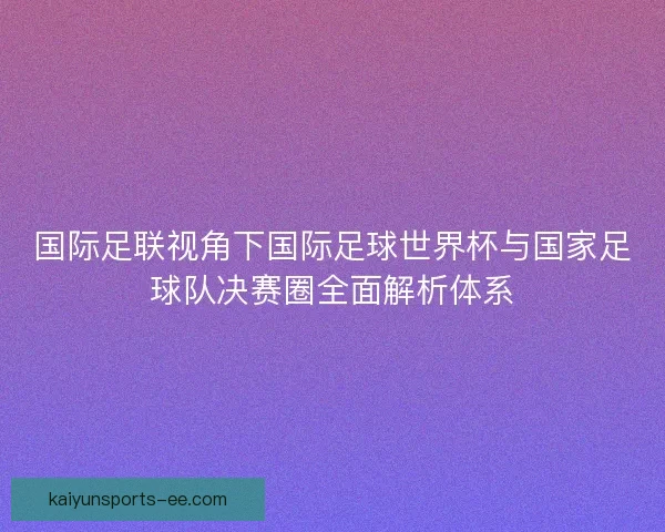 国际足联视角下国际足球世界杯与国家足球队决赛圈全面解析体系