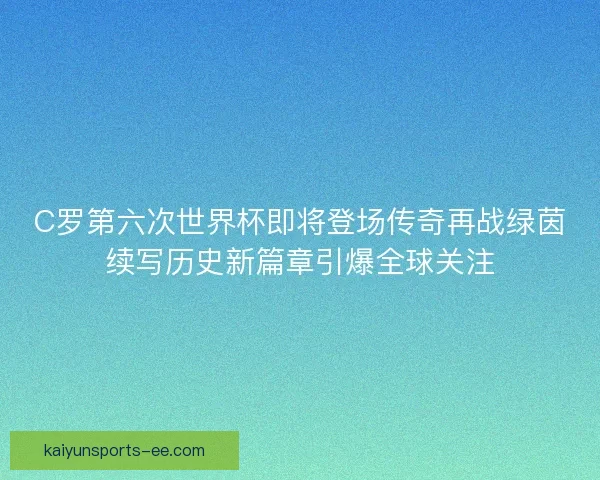 C罗第六次世界杯即将登场传奇再战绿茵续写历史新篇章引爆全球关注